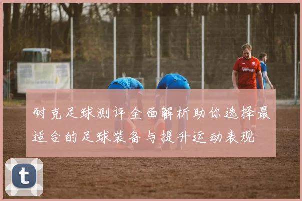 耐克足球测评全面解析助你选择最适合的足球装备与提升运动表现