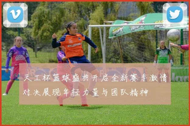 天工杯篮球盛典开启全新赛季激情对决展现年轻力量与团队精神