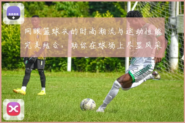 网眼篮球衣的时尚潮流与运动性能完美结合，助你在球场上尽显风采