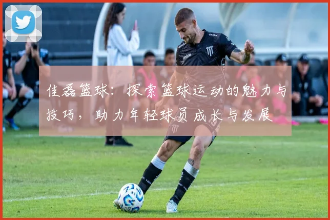 佳磊篮球：探索篮球运动的魅力与技巧，助力年轻球员成长与发展