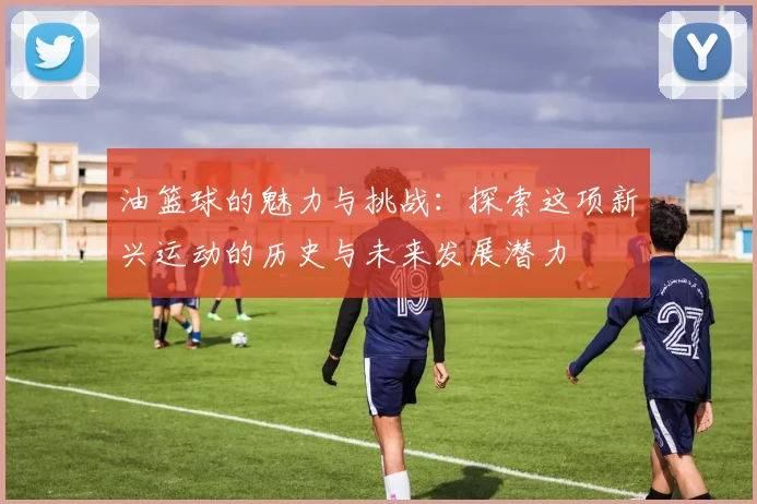 油篮球的魅力与挑战：探索这项新兴运动的历史与未来发展潜力