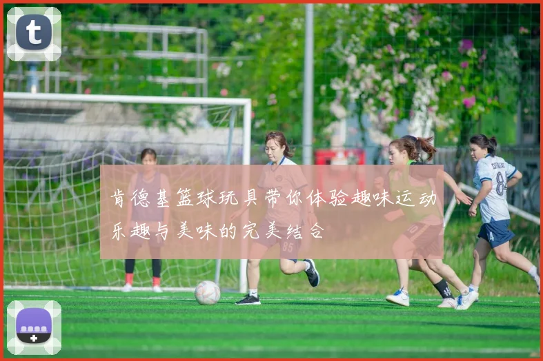 肯德基篮球玩具带你体验趣味运动乐趣与美味的完美结合