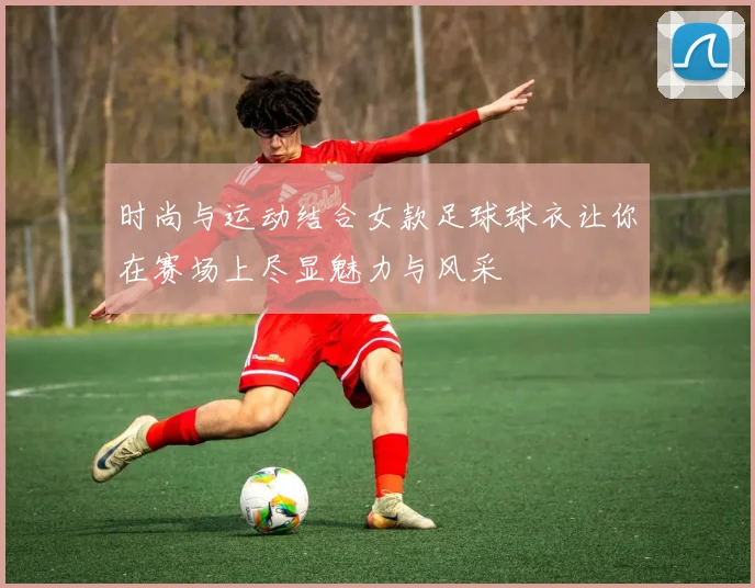 时尚与运动结合女款足球球衣让你在赛场上尽显魅力与风采